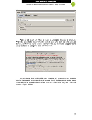 www.mecatronicadegaragem.blogspot.com
             Apostila de Android – Programando passo a passo 3ª Edição




     Agora é só clicar em “Run” e rodar a aplicação. Quando o emulador
Android é executado, possivelmente, poderá abrir junto com ele uma caixa de
dialogo, conforme a figura abaixo. Normalmente, eu desmarco a opção “Send
usage statistics to Google” e clico em “Proceed”.




     Pra você que está executando pela primeira vez o emulador do Android,
vê que o emulador é uma espécie de IPhone. Lado esquerdo nós temos a tela
do dispositivo e no lado direito temos o teclado com suas funções, conforme
mostra a figura abaixo:




                                                                         33
 
