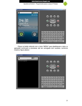 www.mecatronicadegaragem.blogspot.com
             Apostila de Android – Programando passo a passo 3ª Edição




      Clique no botão redondo com o titulo “MENU” para desbloquear a tela e a
aplicação continuará a processar até ser carregada com sucesso, conforme
mostra a figura abaixo:




                                                                          35
 