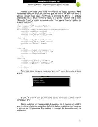 www.mecatronicadegaragem.blogspot.com
             Apostila de Android – Programando passo a passo 3ª Edição



     Vamos fazer mais uma outra modificação na nossa aplicação. Abra
novamente o arquivo main.xml, observe que ele possui um TextView certo ?
Vamos colocar mais duas TextViews, a primeira TextView, no atributo
android:text terá o título “Primeira frase”, o segundo TextView terá o título
“Segunda Frase” e assim sucessivamente. Veja como ficará o código do
arquivo “main.xml” :

<?xml version="1.0" encoding="utf-8"?>
<LinearLayout
xmlns:android="http://schemas.android.com/apk/res/android"
    android:orientation="vertical"
    android:layout_width="fill_parent"
    android:layout_height="fill_parent"
    >
<TextView
    android:layout_width="fill_parent"
    android:layout_height="wrap_content"
    android:text="Primeira Frase."
    />

<TextView
    android:layout_width="fill_parent"
    android:layout_height="wrap_content"
    android:text="Segunda Frase"
    />

<TextView
    android:layout_width="fill_parent"
    android:layout_height="wrap_content"
    android:text="Terceira Frase???"
    />
</LinearLayout>

     Feito isso, salve o arquivo e veja seu “prevêem”, como demonstra a figura
abaixo:




     E aeh, tá entendo aos poucos como se faz aplicações Android ? Com
certeza que sim!

      Como podemos ver nessa versão do Android, ele já oferece um utilitário
que permite a criação de aplicações de forma rápida, simplesmente arrastando
e soltando os componentes. Isso acelera o processo de desenvolvimento de
aplicações.




                                                                           37
 