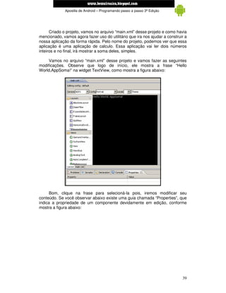 www.mecatronicadegaragem.blogspot.com
              Apostila de Android – Programando passo a passo 3ª Edição




      Criado o projeto, vamos no arquivo “main.xml” desse projeto e como havia
mencionado, vamos agora fazer uso do utilitário que ira nos ajudar a construir a
nossa aplicação da forma rápida. Pelo nome do projeto, podemos ver que essa
aplicação é uma aplicação de calculo. Essa aplicação vai ler dois números
inteiros e no final, irá mostrar a soma deles, simples.

     Vamos no arquivo “main.xml” desse projeto e vamos fazer as seguintes
modificações. Observe que logo de início, ele mostra a frase “Hello
World,AppSoma!” na widget TextView, como mostra a figura abaixo:




      Bom, clique na frase para selecioná-la pois, iremos modificar seu
conteúdo. Se você observar abaixo existe uma guia chamada “Properties”, que
indica a propriedade de um componente devidamente em edição, conforme
mostra a figura abaixo:




                                                                             39
 
