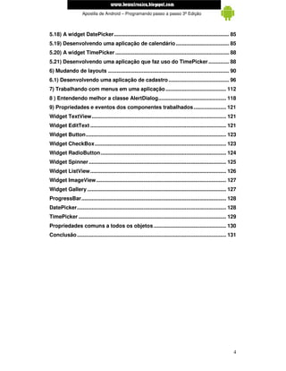 www.mecatronicadegaragem.blogspot.com
                    Apostila de Android – Programando passo a passo 3ª Edição



5.18) A widget DatePicker.............................................................................. 85
5.19) Desenvolvendo uma aplicação de calendário .................................... 85
5.20) A widget TimePicker ............................................................................. 88
5.21) Desenvolvendo uma aplicação que faz uso do TimePicker .............. 88
6) Mudando de layouts .................................................................................. 90
6.1) Desenvolvendo uma aplicação de cadastro ......................................... 96
7) Trabalhando com menus em uma aplicação ......................................... 112
8 ) Entendendo melhor a classe AlertDialog.............................................. 118
9) Propriedades e eventos dos componentes trabalhados ...................... 121
Widget TextView........................................................................................... 121
Widget EditText ............................................................................................ 121
Widget Button............................................................................................... 123
Widget CheckBox......................................................................................... 123
Widget RadioButton ..................................................................................... 124
Widget Spinner ............................................................................................. 125
Widget ListView ............................................................................................ 126
Widget ImageView ........................................................................................ 127
Widget Gallery .............................................................................................. 127
ProgressBar.................................................................................................. 128
DatePicker..................................................................................................... 128
TimePicker .................................................................................................... 129
Propriedades comuns a todos os objetos ................................................. 130
Conclusão ..................................................................................................... 131




                                                                                                                 4
 