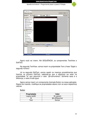www.mecatronicadegaragem.blogspot.com
              Apostila de Android – Programando passo a passo 3ª Edição




     Agora você vai inserir, NA SEQUÊNCIA, os componentes TextView e
EditText.

    Na segunda TextView, vamos inserir na propriedade Text a frase “Digite o
segundo número”.

      Já na segunda EditText, vamos repetir os mesmos procedimentos que
fizemos na primeira EditText, sabendo-se que a diferença vai estar na
propriedade “id” que assumirá o valor “@+id/numero2”. Somente essa é a
diferença, o resto é tudo igual.

     Agora vamos inserir um componente chamado Button na nossa aplicação.
Depois de inserido, modifique as propriedades abaixo com os seus respectivos
valores:

     Button

              Propriedade                               Valor
              Layout width                          fill_parent
                   Id                              @+id/btsomar
                 Text                                  Somar




                                                                          43
 