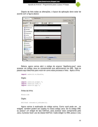 www.mecatronicadegaragem.blogspot.com
               Apostila de Android – Programando passo a passo 3ª Edição



     Depois de feito todas as alterações, o layout da aplicação deve estar de
acordo com a figura abaixo:




    Beleza, agora vamos abrir o código do arquivo “AppSoma.java”, para
acessar via código Java os componentes que adicionamos via XML. Siga os
passos aqui descritos para você ver como esse processo é feito. Após a linha

     import android.os.Bundle;

     Digite:

     import android.widget.*;
     import android.view.*;
     import android.app.*;


     Antes da linha:

     @Override

     Digite:

     EditText ednumero1,ednumero2;

     Agora vamos à explicação do código acima. Como você pode ver , os
widgets também podem ser usados no nosso código Java. Se no código XML
eu possuir um widget do tipo EditText, para acessar esse componente pelo
Java, é preciso fazer uso da classe EditText. Cada widget no XML possui o seu



                                                                           44
 