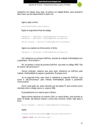 www.mecatronicadegaragem.blogspot.com
               Apostila de Android – Programando passo a passo 3ª Edição



respectivo em classe Java, logo, se possui um widget Button, para acessá-lo
devo fazer uso da classe Button e assim vai.



     Agora, após a linha:

     setContentView(R.layout.main);

    Digite as seguintes linhas de código:


     ednumero1 = (EditText) findViewById(R.id.numero1);
     ednumero2 = (EditText) findViewById(R.id.numero2);

     Button btsomar = (Button) findViewById(R.id.btsomar);



     Agora vou explicar as linhas acima. A linha:

     ednumero1 = (EditText) findViewById(R.id.numero1);



     Faz referência ao primeiro EditText, através do método findViewById com
o parâmetro “R.id.numero1”.

     Ah, se lembra o nome da primeira EditText que está no código XML? Ela
se chama “@+id/numero1”.

    Vamos entender, observe que para fazer referência ao EditText pelo
método findViewById eu passei o parâmetro R.campo.num1.

      Já na segunda linha, para fazer a referência à segunda EditText, cujo
nome é “@+id/numero2”, pelo método findViewById, passei o parâmetro
R.id.numero2.

      Como você pode ver, estou fazendo uso da classe R, que funciona como
interface entre o código Java e o arquivo XML.

     O procedimento é o mesmo para o Button.

      Agora iremos adicionar um evento Click, no nosso Button, pois quando eu
clicar no botão, ele deverá mostrar a soma dos números. Então, logo após a
linha:

     Button btsomar = (Button) findViewById(R.id.btsomar);


     Digite:

     btsomar.setOnClickListener(new View.OnClickListener(){

      public void onClick(View arg0) {



                                                                           45
 