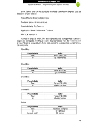 www.mecatronicadegaragem.blogspot.com
              Apostila de Android – Programando passo a passo 3ª Edição



    Bom, vamos criar um novo projeto chamado SistemaDeCompras. Siga os
dados do projeto abaixo:

     Project Name: SistemaDeCompras

     Package Name : br.com.android

     Create Activity: AppCompra

     Application Name: Sistema de Compras

     Min SDK Version: 7

      Vamos no arquivo “main.xml” desse projeto para carregarmos o utilitário.
Depois de carregado, modifique o valor da propriedade Text da TextView com
a frase “Digite o seu produto”. Feito isso, adicione os seguintes componentes,
na seqüência:

     CheckBox

              Propriedade                              Valor
                 Text                             Arroz (R$ 2,69)
                   Id                             @+id/chkarroz


     CheckBox

              Propriedade                              Valor
                 Text                             Leite (R$ 5,00)
                   Id                              @+id/chkleite

     CheckBox

              Propriedade                            Valor
                 Text                            Carne (R$ 9,70)
                   Id                            @+id/chkcarne

     CheckBox

              Propriedade                             Valor
                 Text                            Feijão (R$ 2,30)
                   Id                            @+id/chkfeijao

     Button

              Propriedade                               Valor
                  Text                          Total das compras
                   Id                              @+id/btotal
              Layout_width                          fill_parent



                                                                           48
 
