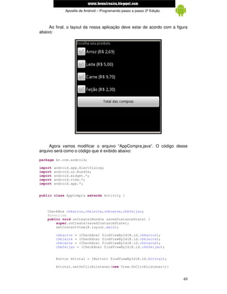 www.mecatronicadegaragem.blogspot.com
              Apostila de Android – Programando passo a passo 3ª Edição



     Ao final, o layout da nossa aplicação deve estar de acordo com a figura
abaixo:




     Agora vamos modificar o arquivo “AppCompra.java“. O código desse
arquivo será como o código que é exibido abaixo:

package br.com.android;

import   android.app.AlertDialog;
import   android.os.Bundle;
import   android.widget.*;
import   android.view.*;
import   android.app.*;


public class AppCompra extends Activity {



    CheckBox chkarroz,chkleite,chkcarne,chkfeijao;
    @Override
    public void onCreate(Bundle savedInstanceState) {
        super.onCreate(savedInstanceState);
        setContentView(R.layout.main);

          chkarroz = (CheckBox) findViewById(R.id.chkarroz);
          chkleite = (CheckBox) findViewById(R.id.chkleite);
          chkcarne = (CheckBox) findViewById(R.id.chkcarne);
          chkfeijao = (CheckBox) findViewById(R.id.chkfeijao);


         Button bttotal = (Button) findViewById(R.id.bttotal);

         bttotal.setOnClickListener(new View.OnClickListener(){


                                                                          49
 