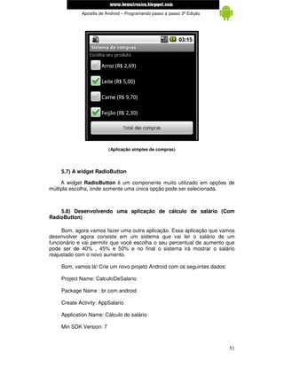 www.mecatronicadegaragem.blogspot.com
             Apostila de Android – Programando passo a passo 3ª Edição




                         (Aplicação simples de compras)




    5.7) A widget RadioButton

     A widget RadioButton é um componente muito utilizado em opções de
múltipla escolha, onde somente uma única opção pode ser selecionada.



    5.8) Desenvolvendo uma aplicação de cálculo de salário (Com
RadioButton)

     Bom, agora vamos fazer uma outra aplicação. Essa aplicação que vamos
desenvolver agora consiste em um sistema que vai ler o salário de um
funcionário e vai permitir que você escolha o seu percentual de aumento que
pode ser de 40% , 45% e 50% e no final o sistema irá mostrar o salário
reajustado com o novo aumento.

    Bom, vamos lá! Crie um novo projeto Android com os seguintes dados:

    Project Name: CalculoDeSalario

    Package Name : br.com.android

    Create Activity: AppSalario

    Application Name: Cálculo do salário

    Min SDK Version: 7



                                                                          51
 