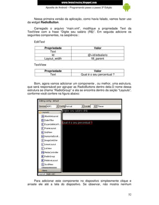 www.mecatronicadegaragem.blogspot.com
               Apostila de Android – Programando passo a passo 3ª Edição



     Nessa primeira versão da aplicação, como havia falado, vamos fazer uso
da widget RadioButton.

    Carregado o arquivo “main.xml”, modifique a propriedade Text da
TextView com a frase “Digite seu salário (R$)”. Em seguida adicione os
seguintes componentes, na seqüência :

    EditText

            Propriedade                                 Valor
                Text
                 Id                                @+id/edsalario
            Layout_width                            fill_parent

    TextView

            Propriedade                                Valor
               Text                          Qual é o seu percentual ?


     Bom, agora vamos adicionar um componente , ou melhor, uma estrutura,
que será responsável por agrupar as RadioButtons dentro dela.O nome dessa
estrutura se chama “RadioGroup” e ela se encontra dentro da seção “Layouts”,
conforme você confere na figura abaixo:




     Para adicionar este componente no dispositivo simplesmente clique e
arraste ele até a tela do dispositivo. Se observar, não mostra nenhum


                                                                           52
 