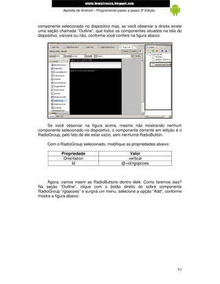 www.mecatronicadegaragem.blogspot.com
             Apostila de Android – Programando passo a passo 3ª Edição



componente selecionado no dispositivo mas, se você observar a direita existe
uma seção chamada “Outline”, que todos os componentes situados na tela do
dispositivo, visíveis ou não, conforme você confere na figura abaixo:




     Se você observar na figura acima, mesmo não mostrando nenhum
componente selecionado no dispositivo, o componente corrente em edição é o
RadioGroup, pelo fato de ele estar vazio, sem nenhuma RadioButton.

     Com o RadioGroup selecionado, modifique as propriedades abaixo:

            Propriedade                              Valor
             Orientation                            vertical
                 Id                              @+id/rgopcoes



     Agora, vamos inserir as RadioButtons dentro dele. Como faremos isso?
Na seção “Outline”, clique com o botão direito do sobre componente
RadioGroup “rgopcoes” e surgirá um menu, selecione a opção “Add”, conforme
mostra a figura abaixo:




                                                                         53
 