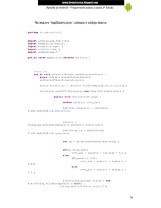 www.mecatronicadegaragem.blogspot.com
              Apostila de Android – Programando passo a passo 3ª Edição




    No arquivo “AppSalario.java”, coloque o código abaixo:


package br.com.android;


import   android.app.Activity;
import   android.os.Bundle;
import   android.widget.*;
import   android.view.*;
import   android.app.*;

public class AppSalario extends Activity {




    @Override
    public void onCreate(Bundle savedInstanceState) {
        super.onCreate(savedInstanceState);
        setContentView(R.layout.main);

         Button btcalcular = (Button) findViewById(R.id.btcalcular);

         btcalcular.setOnClickListener(new View.OnClickListener(){

                    public void onClick(View arg0) {

                            double salario, novo_sal;

                        EditText edsalario = (EditText)
findViewById(R.id.edsalario);



                        salario =
Double.parseDouble(edsalario.getText().toString());

                        RadioGroup rg = (RadioGroup)
findViewById(R.id.rgopcoes);


                            int op = rg.getCheckedRadioButtonId();


                            if(op==R.id.rb40)
                                  novo_sal = salario + (salario * 0.4);
                            else
                                  if(op==R.id.rb45)
                                        novo_sal = salario + (salario *
0.45);
                                   else
                                          novo_sal = salario + (salario *
0.5);


                        AlertDialog.Builder dialog = new
AlertDialog.Builder(AppSalario.this);
                      dialog.setTitle("Novo salário");



                                                                            56
 