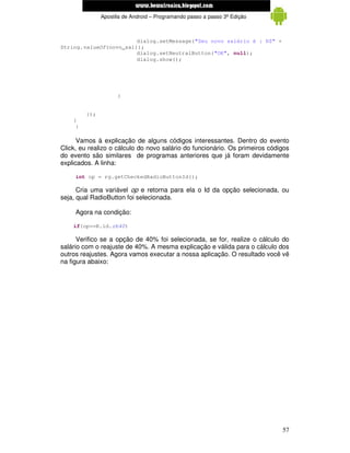 www.mecatronicadegaragem.blogspot.com
               Apostila de Android – Programando passo a passo 3ª Edição



                        dialog.setMessage("Seu novo salário é : R$" +
String.valueOf(novo_sal));
                        dialog.setNeutralButton("OK", null);
                        dialog.show();




                     }


         });
    }
     }

      Vamos à explicação de alguns códigos interessantes. Dentro do evento
Click, eu realizo o cálculo do novo salário do funcionário. Os primeiros códigos
do evento são similares de programas anteriores que já foram devidamente
explicados. A linha:

     int op = rg.getCheckedRadioButtonId();

      Cria uma variável op e retorna para ela o Id da opção selecionada, ou
seja, qual RadioButton foi selecionada.

     Agora na condição:

    if(op==R.id.rb40)

      Verifico se a opção de 40% foi selecionada, se for, realize o cálculo do
salário com o reajuste de 40%. A mesma explicação e válida para o cálculo dos
outros reajustes. Agora vamos executar a nossa aplicação. O resultado você vê
na figura abaixo:




                                                                             57
 