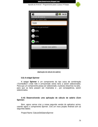 www.mecatronicadegaragem.blogspot.com
             Apostila de Android – Programando passo a passo 3ª Edição




                         (Aplicação de cálculo de salário)


    5.9) A widget Spinner

     A widget Spinner é um componente do tipo caixa de combinação
(“ComboBox”) onde nele é armazenado vários itens a serem selecionados.
Para que um componente possa ser selecionado, é preciso clicarmos na seta ,
para que os itens possam ser mostrados e , por conseqüência, serem
selecionados.



    5.10) Desenvolvendo uma aplicação de cálculo de salário (Com
Spinner)

     Bom, agora vamos criar a nossa segunda versão do aplicativo acima,
usando agora o componente Spinner. Crie um novo projeto Android com os
seguintes dados:

    Project Name: CalculoDeSalarioSpinner



                                                                         58
 
