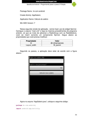 www.mecatronicadegaragem.blogspot.com
             Apostila de Android – Programando passo a passo 3ª Edição



    Package Name : br.com.android

    Create Activity: AppSalario

    Application Name: Cálculo do salário

    Min SDK Version: 7


     Nessa segunda versão da aplicação, vamos fazer uso da widget Spinner.
Carregue o arquivo “main.xml” e faça os mesmos procedimentos do programa
anterior, só que ao invés de adicionar a RadioGroup com os RadioButtons,
você vai inserir somente um componente Spinner. Segue abaixo as
propriedades que você precisa modificar:

            Propriedade                               Valor
                 Id                             @+id/spnopcoes
            Layout_width                          fill_parent


     Seguindo os passos, a aplicação deve estar de acordo com a figura
abaixo:




    Agora no arquivo “AppSalario.java”, coloque o seguinte código:

package br.com.android;

import android.app.Activity;



                                                                         59
 