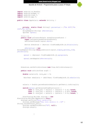 www.mecatronicadegaragem.blogspot.com
              Apostila de Android – Programando passo a passo 3ª Edição



import   android.os.Bundle;
import   android.widget.*;
import   android.view.*;
import   android.app.*;

public class AppSalario extends Activity {



      private static final String[] percentual = {"De 40%","De
45%","De 50%"};
      ArrayAdapter<String> aPercentual;
      Spinner spnsal;

    @Override
    public void onCreate(Bundle savedInstanceState) {
        super.onCreate(savedInstanceState);
        setContentView(R.layout.main);

          Button btmostrar = (Button) findViewById(R.id.btcalcular);

        aPercentual = new
ArrayAdapter<String>(this,android.R.layout.simple_spinner_item,
percentual);

         spnsal = (Spinner) findViewById(R.id.spnopcoes);

         spnsal.setAdapter(aPercentual);




    btmostrar.setOnClickListener(new View.OnClickListener(){

    public void onClick(View arg0) {

     double salario=0, novo_sal = 0;

         EditText edsalario = (EditText) findViewById(R.id.edsalario);



     salario = Double.parseDouble(edsalario.getText().toString());

     switch(spnsal.getSelectedItemPosition()) {
           case 0: novo_sal = salario + (salario * 0.4); break;
           case 1: novo_sal = salario + (salario * 0.45); break;
           case 2: novo_sal = salario + (salario * 0.5); break; }

      AlertDialog.Builder dialogo = new
AlertDialog.Builder(AppSalario.this);
    dialogo.setTitle("Novo salário");
      dialogo.setMessage("Seu novo salário é : R$" +
String.valueOf(novo_sal));
      dialogo.setNeutralButton("OK", null);
      dialogo.show();



                    }




                                                                          60
 