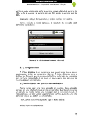 www.mecatronicadegaragem.blogspot.com
             Apostila de Android – Programando passo a passo 3ª Edição



verifico a opção selecionada, se for a primeira, o novo salário terá aumento de
40%, se for a segunda , o aumento será de 45% senão, o aumento será de
50%.

     Logo após o cálculo do novo salário, é exibido na tela o novo salário.

     Vamos executar a nossa aplicação. O resultado da execução você
confere na figura abaixo:




                 (Aplicação de calculo de salário usando o Spinner)




     5.11) A widget ListView

     A Widget ListView é um componente que possui vários itens a serem
selecionados, similar ao componente Spinner. A única diferença entre o
ListView e o Spinner é que no componente ListView, os itens já são mostrados
sem nenhuma necessidade de se clicar em alguma parte dele para que os
mesmos possam ser mostrados.

     5.4) Desenvolvendo uma aplicação de lista telefônica

     Agora vamos fazer uma nova aplicação em Android. Essa aplicação
consiste em uma lista telefônica já pronta com contatos. Quando selecionamos
um contato, ele mostra na tela uma mensagem com o nome selecionado. A
nossa aplicação vai fazer uso do widget chamado ListView, que exiba uma lista
contendo valores que podem ser selecionados.

     Bom, vamos criar um novo projeto. Siga os dados abaixo:


     Project Name: ListaTelefonica



                                                                              62
 
