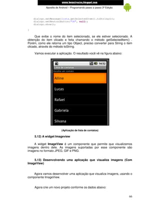 www.mecatronicadegaragem.blogspot.com
             Apostila de Android – Programando passo a passo 3ª Edição



    dialogo.setMessage(lista.getSelectedItem().toString());
    dialogo.setNeutralButton("OK", null);
    dialogo.show();

}

      Que exibe o nome do item selecionado, se ele estiver selecionado. A
obtenção do item clicado e feita chamando o método getSelectedItem() .
Porém, como ele retorna um tipo Object, preciso converter para String o item
clicado, através do método toString.

     Vamos executar a aplicação. O resultado você vê na figura abaixo:




                          (Aplicação de lista de contatos)

     5.12) A widget Imageview

    A widget ImageView é um componente que permite que visualizemos
imagens dentro dele. As imagens suportadas por esse componente são
imagens no formato JPEG, GIF e PNG.


    5.13) Desenvolvendo uma aplicação que visualiza imagens (Com
ImageView)


    Agora vamos desenvolver uma aplicação que visualiza imagens, usando o
componente ImageView.


     Agora crie um novo projeto conforme os dados abaixo:


                                                                         66
 