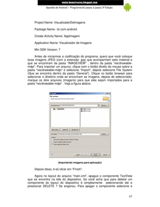 www.mecatronicadegaragem.blogspot.com
              Apostila de Android – Programando passo a passo 3ª Edição




     Project Name: VisualizadorDeImagens

     Package Name : br.com.android

     Create Activity Name: AppImagem

     Application Name: Visualizador de Imagens

     Min SDK Version: 7

     Antes de iniciarmos a codificação do programa, quero que você coloque
duas imagens JPEG (com a extensão .jpg) que acompanham este material e
que se encontram da pasta “IMAGEVIEW” , dentro da pasta “res/drawable-
mdpi”. Para importar um arquivo, clique com o botão direito do mouse sobre a
pasta “res/drawable-mdpi” e selecione “Import”, depois selecione File System
(Que se encontra dentro da pasta “General”). Clique no botão browser para
selecionar o diretório onde se encontram as imagens, depois de selecionado,
marque os dois arquivos (imagens) para que eles sejam importados para a
pasta “res/drawable-mdpi” . Veja a figura abaixo:




                        (Importando imagens para aplicação)

     Depois disso, é só clicar em “Finish”.

     Agora no layout do arquivo “main.xml”, apague o componente TextView
que se encontra na tela do dispositivo. Se você acha que para deletar um
componente do layout do dispositivo é simplesmente selecionando ele e
pressionar DELETE ? Se enganou. Para apagar o componente selecione e


                                                                          67
 