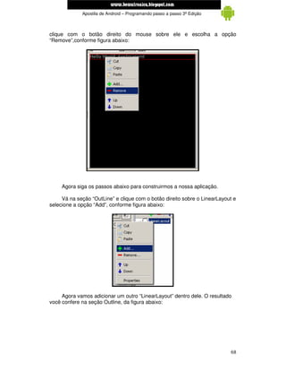 www.mecatronicadegaragem.blogspot.com
             Apostila de Android – Programando passo a passo 3ª Edição



clique com o botão direito do mouse sobre ele e escolha a opção
“Remove”,conforme figura abaixo:




     Agora siga os passos abaixo para construirmos a nossa aplicação.

     Vá na seção “OutLine” e clique com o botão direito sobre o LinearLayout e
selecione a opção “Add”, conforme figura abaixo:




     Agora vamos adicionar um outro “LinearLayout” dentro dele. O resultado
você confere na seção Outline, da figura abaixo:




                                                                           68
 