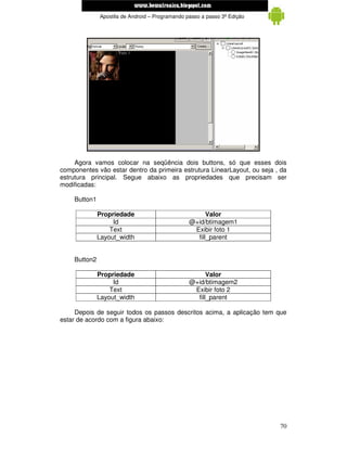 www.mecatronicadegaragem.blogspot.com
              Apostila de Android – Programando passo a passo 3ª Edição




     Agora vamos colocar na seqüência dois buttons, só que esses dois
componentes vão estar dentro da primeira estrutura LinearLayout, ou seja , da
estrutura principal. Segue abaixo as propriedades que precisam ser
modificadas:

    Button1

              Propriedade                              Valor
                   Id                            @+id/btimagem1
                  Text                            Exibir foto 1
              Layout_width                         fill_parent


    Button2

              Propriedade                              Valor
                   Id                            @+id/btimagem2
                  Text                            Exibir foto 2
              Layout_width                         fill_parent

     Depois de seguir todos os passos descritos acima, a aplicação tem que
estar de acordo com a figura abaixo:




                                                                          70
 