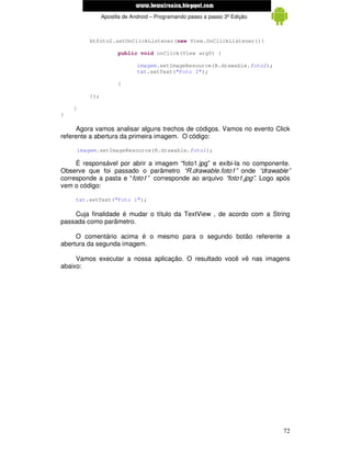 www.mecatronicadegaragem.blogspot.com
                 Apostila de Android – Programando passo a passo 3ª Edição



           btfoto2.setOnClickListener(new View.OnClickListener(){

                       public void onClick(View arg0) {

                               imagem.setImageResource(R.drawable.foto2);
                               txt.setText("Foto 2");

                       }

           });

    }
}

      Agora vamos analisar alguns trechos de códigos. Vamos no evento Click
referente a abertura da primeira imagem. O código:

        imagem.setImageResource(R.drawable.foto1);

     É responsável por abrir a imagem “foto1.jpg” e exibi-la no componente.
Observe que foi passado o parâmetro “R.drawable.foto1” onde “drawable”
corresponde a pasta e “foto1” corresponde ao arquivo “foto1.jpg”. Logo após
vem o código:

    txt.setText("Foto 1");

    Cuja finalidade é mudar o título da TextView , de acordo com a String
passada como parâmetro.

     O comentário acima é o mesmo para o segundo botão referente a
abertura da segunda imagem.

     Vamos executar a nossa aplicação. O resultado você vê nas imagens
abaixo:




                                                                             72
 