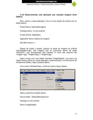 www.mecatronicadegaragem.blogspot.com
             Apostila de Android – Programando passo a passo 3ª Edição




     5.15) Desenvolvendo uma aplicação que visualiza imagens (Com
Gallery)

    Bom, vamos a nossa aplicação. Crie um novo projeto de acordo com os
dados abaixo:

     Project Name: GaleriaDeImagens

     Package Name : br.com.android

     Create Activity: AppGallery

     Application Name: Galeria de Imagens

     Min SDK Version: 7


      Depois de criado o projeto, coloque na pasta de imagens do android
(res/drawable-mdpi), três imagens que se encontram dentro da pasta
“GALLERY”, que acompanham este material. O nome dos arquivos são
“imagem1.jpg”, ”imagem2.jpg” e “imagem3.jpg”.

     Agora vamos criar uma classe chamada “ImageAdapter”, que será uma
classe iremos utilizar em nossa aplicação e essencial para o funcionamento do
componente Gallery. Siga os passos abaixo:

     Vá no menu File/New/Class, conforme mostra a figura abaixo:




     Agora, preencha os dados abaixo:

     Source folder : GaleriaDeImagens/src

     Package: br.com.android

     Name: ImageAdapter




                                                                          74
 