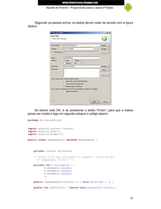 www.mecatronicadegaragem.blogspot.com
             Apostila de Android – Programando passo a passo 3ª Edição




     Seguindo os passos acima, os dados devem estar de acordo com a figura
abaixo:




    Se estiver tudo OK, é só pressionar o botão “Finish”, para que a classe
possa ser criada e logo em seguida coloque o código abaixo:

package br.com.android;


import android.content.Context;
import android.view.*;
import android.widget.*;

public class ImageAdapter extends BaseAdapter {



    private Context myContext;

    /* Neste array são colocadas as imagens a serem exidas
      no componente Gallery .*/

    private int[] myImageIds = {
           R.drawable.imagem1,
           R.drawable.imagem2,
           R.drawable.imagem3,
           };

    public ImageAdapter(Context c) { this.myContext = c; }

    public int getCount() { return this.myImageIds.length; }



                                                                         75
 