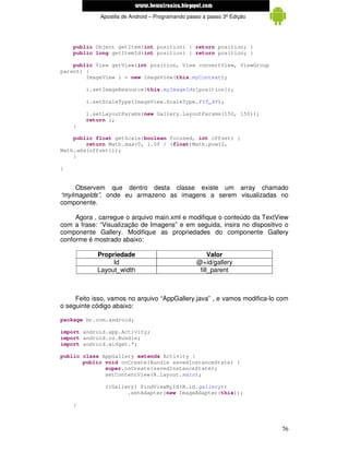 www.mecatronicadegaragem.blogspot.com
              Apostila de Android – Programando passo a passo 3ª Edição




    public Object getItem(int position) { return position; }
    public long getItemId(int position) { return position; }

    public View getView(int position, View convertView, ViewGroup
parent) {
        ImageView i = new ImageView(this.myContext);

        i.setImageResource(this.myImageIds[position]);

        i.setScaleType(ImageView.ScaleType.FIT_XY);

        i.setLayoutParams(new Gallery.LayoutParams(150, 150));
        return i;
    }

    public float getScale(boolean focused, int offset) {
        return Math.max(0, 1.0f / (float)Math.pow(2,
Math.abs(offset)));
    }

}


     Observem     que    dentro    desta   classe    existe   um    array   chamado
“myImageIds”, onde eu armazeno as imagens a serem visualizadas no
componente.

     Agora , carregue o arquivo main.xml e modifique o conteúdo da TextView
com a frase: “Visualização de Imagens” e em seguida, insira no dispositivo o
componente Gallery. Modifique as propriedades do componente Gallery
conforme é mostrado abaixo:

            Propriedade                                  Valor
                 Id                                 @+id/gallery
            Layout_width                             fill_parent



     Feito isso, vamos no arquivo “AppGallery.java” , e vamos modifica-lo com
o seguinte código abaixo:

package br.com.android;

import android.app.Activity;
import android.os.Bundle;
import android.widget.*;

public class AppGallery extends Activity {
       public void onCreate(Bundle savedInstanceState) {
              super.onCreate(savedInstanceState);
              setContentView(R.layout.main);

                ((Gallery) findViewById(R.id.gallery))
                       .setAdapter(new ImageAdapter(this));

    }



                                                                                 76
 