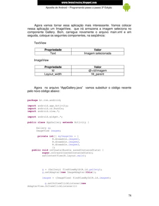 www.mecatronicadegaragem.blogspot.com
            Apostila de Android – Programando passo a passo 3ª Edição




     Agora vamos tornar essa aplicação mais interessante. Vamos colocar
nessa aplicação um ImageView, que irá armazena a imagem seleciona no
componente Gallery. Bom, carregue novamente o arquivo main.xml e em
seguida, coloque os seguintes componentes, na seqüência:

    TextView

           Propriedade                             Valor
              Text                           Imagem selecionada

    ImageView

           Propriedade                               Valor
                Id                              @+id/imagem
           Layout_width                          fill_parent



     Agora no arquivo “AppGallery.java” vamos substituir o código recente
pelo novo código abaixo:


package br.com.android;

import android.app.Activity;
import android.os.Bundle;
import android.view.*;

import android.widget.*;

public class AppGallery extends Activity {

      Gallery g;
      ImageView imagem;

       private int[] myImageIds = {
                 R.drawable.imagem1,
                 R.drawable.imagem2,
                 R.drawable.imagem3,
                 };
   public void onCreate(Bundle savedInstanceState) {
          super.onCreate(savedInstanceState);
          setContentView(R.layout.main);




          g = (Gallery) findViewById(R.id.gallery);
          g.setAdapter(new ImageAdapter(this));

          imagem = (ImageView) findViewById(R.id.imagem);

            g.setOnItemClickListener(new
AdapterView.OnItemClickListener(){


                                                                        78
 