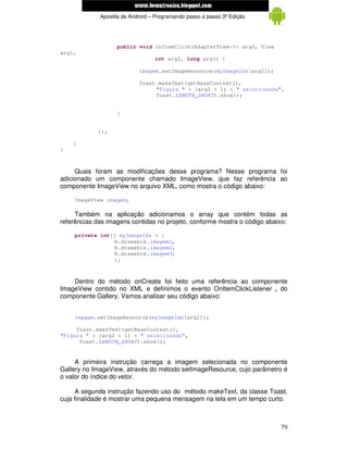 www.mecatronicadegaragem.blogspot.com
             Apostila de Android – Programando passo a passo 3ª Edição




                   public void onItemClick(AdapterView<?> arg0, View
arg1,
                                  int arg2, long arg3) {

                            imagem.setImageResource(myImageIds[arg2]);

                            Toast.makeText(getBaseContext(),
                                 "Figura " + (arg2 + 1) + " selecionada",
                                 Toast.LENGTH_SHORT).show();


                   }


            });

    }
}



     Quais foram as modificações desse programa? Nesse programa foi
adicionado um componente chamado ImageView, que faz referência ao
componente ImageView no arquivo XML, como mostra o código abaixo:

    ImageView imagem;

     Também na aplicação adicionamos o array que contém todas as
referências das imagens contidas no projeto, conforme mostra o código abaixo:

    private int[] myImageIds = {
                R.drawable.imagem1,
                R.drawable.imagem2,
                R.drawable.imagem3,
                };



    Dentro do método onCreate foi feito uma referência ao componente
ImageView contido no XML e definimos o evento OnItemClickListener , do
componente Gallery. Vamos analisar seu código abaixo:


    imagem.setImageResource(myImageIds[arg2]);

     Toast.makeText(getBaseContext(),
"Figura " + (arg2 + 1) + " selecionada",
      Toast.LENGTH_SHORT).show();


     A primeira instrução carrega a imagem selecionada no componente
Gallery no ImageView, através do método setImageResource, cujo parâmetro é
o valor do índice do vetor.

      A segunda instrução fazendo uso do método makeText, da classe Toast,
cuja finalidade é mostrar uma pequena mensagem na tela em um tempo curto.



                                                                          79
 
