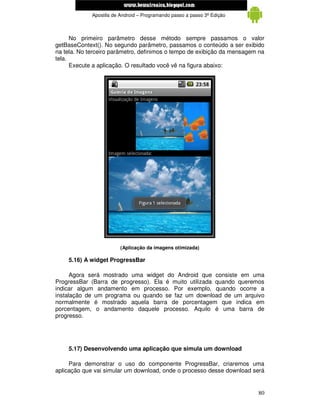 www.mecatronicadegaragem.blogspot.com
             Apostila de Android – Programando passo a passo 3ª Edição



      No primeiro parâmetro desse método sempre passamos o valor
getBaseContext(). No segundo parâmetro, passamos o conteúdo a ser exibido
na tela. No terceiro parâmetro, definimos o tempo de exibição da mensagem na
tela.
      Execute a aplicação. O resultado você vê na figura abaixo:




                         (Aplicação da imagens otimizada)

    5.16) A widget ProgressBar

      Agora será mostrado uma widget do Android que consiste em uma
ProgressBar (Barra de progresso). Ela é muito utilizada quando queremos
indicar algum andamento em processo. Por exemplo, quando ocorre a
instalação de um programa ou quando se faz um download de um arquivo
normalmente é mostrado aquela barra de porcentagem que indica em
porcentagem, o andamento daquele processo. Aquilo é uma barra de
progresso.




    5.17) Desenvolvendo uma aplicação que simula um download

     Para demonstrar o uso do componente ProgressBar, criaremos uma
aplicação que vai simular um download, onde o processo desse download será


                                                                         80
 