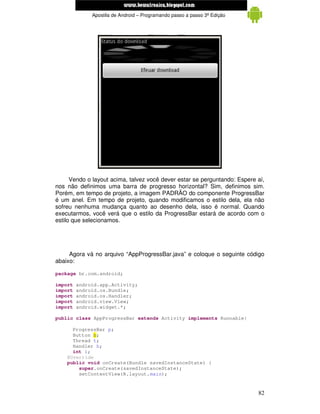 www.mecatronicadegaragem.blogspot.com
              Apostila de Android – Programando passo a passo 3ª Edição




      Vendo o layout acima, talvez você dever estar se perguntando: Espere aí,
nos não definimos uma barra de progresso horizontal? Sim, definimos sim.
Porém, em tempo de projeto, a imagem PADRÃO do componente ProgressBar
é um anel. Em tempo de projeto, quando modificamos o estilo dela, ela não
sofreu nenhuma mudança quanto ao desenho dela, isso é normal. Quando
executarmos, você verá que o estilo da ProgressBar estará de acordo com o
estilo que selecionamos.




     Agora vá no arquivo “AppProgressBar.java” e coloque o seguinte código
abaixo:

package br.com.android;

import   android.app.Activity;
import   android.os.Bundle;
import   android.os.Handler;
import   android.view.View;
import   android.widget.*;

public class AppProgressBar extends Activity implements Runnable{

      ProgressBar p;
      Button b;
      Thread t;
      Handler h;
      int i;
    @Override
    public void onCreate(Bundle savedInstanceState) {
        super.onCreate(savedInstanceState);
        setContentView(R.layout.main);


                                                                           82
 