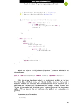 www.mecatronicadegaragem.blogspot.com
                  Apostila de Android – Programando passo a passo 3ª Edição




            p = (ProgressBar) findViewById(R.id.progresso);
            b = (Button) findViewById(R.id.btdownload);



            b.setOnClickListener(new View.OnClickListener(){

                        public void onClick(View v) {
                              h = new Handler();
                              t = new Thread(AppProgressBar.this);
                              t.start();

                        }

            });


    }
        public void run() {
              i=1;
              try {
              while(i<=100) {
                    Thread.sleep(100);
                    h.post(new Runnable(){

                                public void run() {
                                      p.setProgress(i++);


                                }

                        });
                  }
                  }catch(Exception e) {}
        }
}




     Agora vou explicar o código desse programa. Observe a declaração da
classe abaixo:

public class AppProgressBar extends Activity implements Runnable{


     Além de derivar da classe Activity, eu implemento também a interface
Runnable. Essa interface possui um método abstrato chamado “run”, que é
bastante utilizado por “Threads”. Uma Thread consiste em um processo que é
executado em “paralelo” com o programa que o invocou, ou seja, quando uma
Thread é executada ,não é preciso que a próxima instrução (ou instruções)
após a Thread espere ela ser finalizada, elas podem ser executadas em
paralelo.

    Veja as declarações abaixo:

        Thread t;


                                                                              83
 