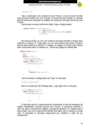 www.mecatronicadegaragem.blogspot.com
               Apostila de Android – Programando passo a passo 3ª Edição



      Handler h;

     Aqui é declarado uma variável do tipo Thread, e outra do tipo Handler
(que consiste também em uma Thread). A variável do tipo Handler é utilizada
quando queremos manipular os widgets em tempo de execução dentro de uma
Thread.
     Vamos para o evento onClick do botão. Veja o código abaixo:

          public void onClick(View v) {
                           h = new Handler();
                           t = new Thread(AppProgressBar.this);
                           t.start();

                     }

      No evento onClick, eu crio uma instância da classe Handler e atribuo essa
instância à variável “h”. Logo após, eu crio uma instância da classe Thread e
atribuo essa instância à variável “t” e depois, eu disparo a Thread pelo método
start, executando assim o método run. Vamos ao código do método run.

   public void run() {
      i=1;
      try {
      while(i<=100) {
       Thread.sleep(100);
       h.post(new Runnable(){
       public void run() {
         p.setProgress(i++);

                             }

              });
              }}catch(Exception e) {}
      }

     Vamos analisar o código dentro do “loop”. A instrução:

     Thread.sleep(100);

     Gera um atraso de 100 milissegundos. Logo após vem a instrução:

     h.post(new Runnable(){
       public void run() {
         p.setProgress(i++);

                             }

              });

     A instrução acima, é responsável por incrementar o valor de progresso da
widget ProgressBar. Quando usamos uma Thread e queremos modificar o
valor de algum componente (widget), precisamos disparar um método post e
dentro dela, criar uma instância da interface Runnable, com o método run onde
nele, é executado a instrução responsável por modificar o valor de um
componente.



                                                                            84
 
