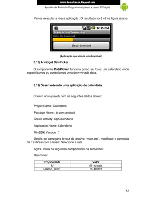www.mecatronicadegaragem.blogspot.com
             Apostila de Android – Programando passo a passo 3ª Edição



     Vamos executar a nossa aplicação . O resultado você vê na figura abaixo:




                           (Aplicação que simula um download)

    5.18) A widget DatePicker

    O componente DatePicker funciona como se fosse um calendário onde
especificamos ou consultamos uma determinada data.



    5.19) Desenvolvendo uma aplicação de calendário


    Crie um novo projeto com os seguintes dados abaixo:


     Project Name: Calendario

     Package Name : br.com.android

     Create Activity: AppCalendario

     Application Name: Calendário

     Min SDK Version : 7

     Depois de carregar o layout do arquivo “main.xml”, modifique o conteúdo
da TextView com a frase : Selecione a data.

     Agora, insira os seguintes componentes na seqüência:

     DatePicker

            Propriedade                                Valor
                 Id                                @+id/data
            Layout_width                           fill_parent




                                                                           85
 