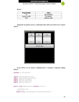 www.mecatronicadegaragem.blogspot.com
              Apostila de Android – Programando passo a passo 3ª Edição



     Button

              Propriedade                               Valor
                   Id                              @+id/btdata
              Layout_width                          fill_parent
                  Text                             Mostrar data



     Seguindo os passos acima, a aplicação deve estar de acordo com a figura
abaixo:




     E por último, vá no arquivo “AppData.java” e coloque o seguinte código
abaixo:

package br.com.android;


import   android.app.Activity;
import   android.app.AlertDialog;
import   android.os.Bundle;
import   android.view.View;
import   android.widget.*;


public class AppCalendario extends Activity {

      DatePicker dp;
    @Override
    public void onCreate(Bundle savedInstanceState) {



                                                                          86
 