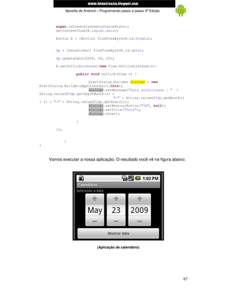 www.mecatronicadegaragem.blogspot.com
              Apostila de Android – Programando passo a passo 3ª Edição



        super.onCreate(savedInstanceState);
        setContentView(R.layout.main);

        Button b = (Button) findViewById(R.id.btdata);


        dp = (DatePicker) findViewById(R.id.data);

        dp.updateDate(2009, 04, 23);

        b.setOnClickListener(new View.OnClickListener(){

                    public void onClick(View v) {

                        AlertDialog.Builder dialogo = new
AlertDialog.Builder(AppCalendario.this);
                        dialogo.setMessage("Data selecionada : " +
String.valueOf(dp.getDayOfMonth()) +
                                    "/" + String.valueOf(dp.getMonth()
+ 1) + "/" + String.valueOf(dp.getYear()));
                        dialogo.setNeutralButton("OK", null);
                        dialogo.setTitle("Data");
                        dialogo.show();

                    }

        });


              }
}



    Vamos executar a nossa aplicação. O resultado você vê na figura abaixo:




                                 (Aplicação de calendário)




                                                                          87
 