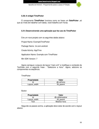 www.mecatronicadegaragem.blogspot.com
              Apostila de Android – Programando passo a passo 3ª Edição




    5.20) A widget TimePicker

     O componente TimePicker funciona como se fosse um DatePicker ,só
que ao invés de trabalhar com datas, você trabalha com horas.



    5.21) Desenvolvendo uma aplicação que faz uso do TimePicker


    Crie um novo projeto com os seguintes dados abaixo:

     Project Name: ExemploTimePicker

     Package Name : br.com.android

     Create Activity: AppTime

     Application Name: Exemplo com TimePicker

     Min SDK Version: 7


     Agora carregue o arquivo de layout “main.xml” e modifique o conteúdo da
TextView com a seguinte frase : “Selecione a hora:”. Agora, adicione os
componentes na seqüência:


     TimePicker

              Propriedade                               Valor
                   Id                               @+id/hora
              Layout_width                          fill_parent


     Button

              Propriedade                               Valor
                   Id                             @+id/btmostrar
              Layout_width                          fill_parent
                  Text                             Mostrar hora

     Segundo os passos acima, a aplicação deve estar de acordo com o layout
abaixo:




                                                                          88
 