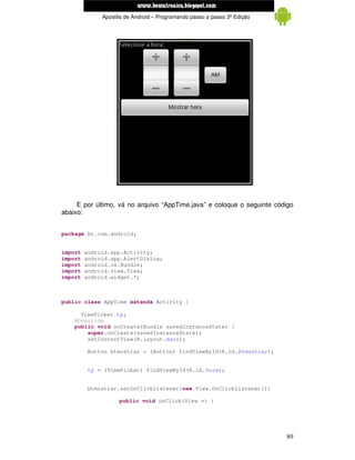 www.mecatronicadegaragem.blogspot.com
              Apostila de Android – Programando passo a passo 3ª Edição




     E por último, vá no arquivo “AppTime.java” e coloque o seguinte código
abaixo:


package br.com.android;


import   android.app.Activity;
import   android.app.AlertDialog;
import   android.os.Bundle;
import   android.view.View;
import   android.widget.*;



public class AppTime extends Activity {

      TimePicker tp;
    @Override
    public void onCreate(Bundle savedInstanceState) {
        super.onCreate(savedInstanceState);
        setContentView(R.layout.main);

         Button btmostrar = (Button) findViewById(R.id.btmostrar);


          tp = (TimePicker) findViewById(R.id.hora);


         btmostrar.setOnClickListener(new View.OnClickListener(){

                    public void onClick(View v) {




                                                                          89
 