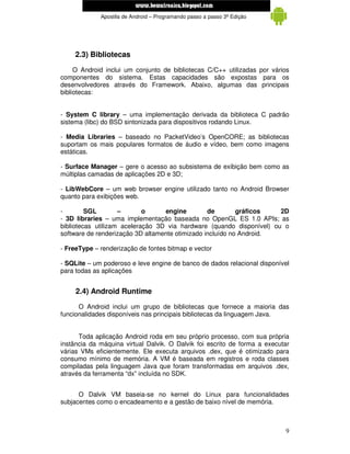 www.mecatronicadegaragem.blogspot.com
             Apostila de Android – Programando passo a passo 3ª Edição




    2.3) Bibliotecas
     O Android inclui um conjunto de bibliotecas C/C++ utilizadas por vários
componentes do sistema. Estas capacidades são expostas para os
desenvolvedores através do Framework. Abaixo, algumas das principais
bibliotecas:


- System C library – uma implementação derivada da biblioteca C padrão
sistema (libc) do BSD sintonizada para dispositivos rodando Linux.

- Media Libraries – baseado no PacketVideo’s OpenCORE; as bibliotecas
suportam os mais populares formatos de áudio e vídeo, bem como imagens
estáticas.

- Surface Manager – gere o acesso ao subsistema de exibição bem como as
múltiplas camadas de aplicações 2D e 3D;

- LibWebCore – um web browser engine utilizado tanto no Android Browser
quanto para exibições web.

-        SGL        –       o     engine         de        gráficos   2D
- 3D libraries – uma implementação baseada no OpenGL ES 1.0 APIs; as
bibliotecas utilizam aceleração 3D via hardware (quando disponível) ou o
software de renderização 3D altamente otimizado incluído no Android.

- FreeType – renderização de fontes bitmap e vector

- SQLite – um poderoso e leve engine de banco de dados relacional disponível
para todas as aplicações


     2.4) Android Runtime
      O Android inclui um grupo de bibliotecas que fornece a maioria das
funcionalidades disponíveis nas principais bibliotecas da linguagem Java.


      Toda aplicação Android roda em seu próprio processo, com sua própria
instância da máquina virtual Dalvik. O Dalvik foi escrito de forma a executar
várias VMs eficientemente. Ele executa arquivos .dex, que é otimizado para
consumo mínimo de memória. A VM é baseada em registros e roda classes
compiladas pela linguagem Java que foram transformadas em arquivos .dex,
através da ferramenta “dx” incluída no SDK.


      O Dalvik VM baseia-se no kernel do Linux para funcionalidades
subjacentes como o encadeamento e a gestão de baixo nível de memória.



                                                                           9
 