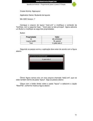 www.mecatronicadegaragem.blogspot.com
              Apostila de Android – Programando passo a passo 3ª Edição



     Create Activity: AppLayout

     Application Name: Mudando de layouts

     Min SDK Version: 7


     Carregue o arquivo de layout “main.xml” e modifique o conteúdo da
TextView, com a seguinte frase : “Você está na tela principal”. Agora adicione
um Button e modifique as seguintes propriedades:

     Button

              Propriedade                                Valor
                   Id                              @+id/bttela2
              Layout width                           fill_parent
                 Text                              Ir pata tela 2


     Seguindo os passos acima, a aplicação deve estar de acordo com a figura
abaixo:




     Ótimo! Agora vamos criar um novo arquivo chamado “tela2.xml”, que vai
estar também dentro da pasta “layout”. Siga os passos abaixo:

    Clique com o botão direito sobre a pasta “layout” e selecione a opção
“New/File”, conforme mostra a figura abaixo:




                                                                           91
 