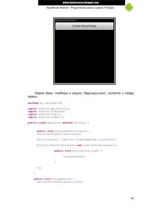 www.mecatronicadegaragem.blogspot.com
               Apostila de Android – Programando passo a passo 3ª Edição




     Depois disso, modifique o arquivo “AppLayout.java”, conforme o código
abaixo:

package br.com.android;

import   android.app.Activity;
import   android.os.Bundle;
import   android.view.*;
import   android.widget.*;

public class AppLayout extends Activity {


        public void CarregaTelaPrincipal() {
        setContentView(R.layout.main);

        Button bttela2 = (Button) findViewById(R.id.bttela2);

        bttela2.setOnClickListener(new View.OnClickListener(){

                     public void onClick(View arg0) {

                             CarregaTela2();

                     }

        });

    }

    public void CarregaTela2() {
      setContentView(R.layout.tela2);




                                                                           94
 