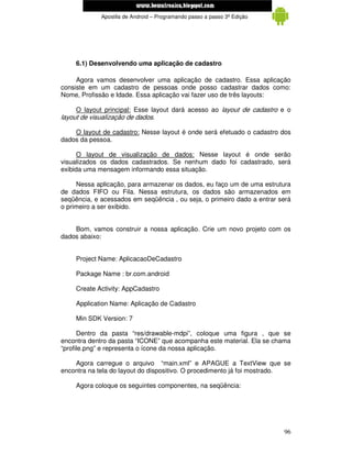www.mecatronicadegaragem.blogspot.com
             Apostila de Android – Programando passo a passo 3ª Edição




     6.1) Desenvolvendo uma aplicação de cadastro

     Agora vamos desenvolver uma aplicação de cadastro. Essa aplicação
consiste em um cadastro de pessoas onde posso cadastrar dados como:
Nome, Profissão e Idade. Essa aplicação vai fazer uso de três layouts:

     O layout principal: Esse layout dará acesso ao layout de cadastro e o
layout de visualização de dados.

    O layout de cadastro: Nesse layout é onde será efetuado o cadastro dos
dados da pessoa.

      O layout de visualização de dados: Nesse layout é onde serão
visualizados os dados cadastrados. Se nenhum dado foi cadastrado, será
exibida uma mensagem informando essa situação.

     Nessa aplicação, para armazenar os dados, eu faço um de uma estrutura
de dados FIFO ou Fila. Nessa estrutura, os dados são armazenados em
seqüência, e acessados em seqüência , ou seja, o primeiro dado a entrar será
o primeiro a ser exibido.


    Bom, vamos construir a nossa aplicação. Crie um novo projeto com os
dados abaixo:


     Project Name: AplicacaoDeCadastro

     Package Name : br.com.android

     Create Activity: AppCadastro

     Application Name: Aplicação de Cadastro

     Min SDK Version: 7

      Dentro da pasta “res/drawable-mdpi”, coloque uma figura , que se
encontra dentro da pasta “ICONE” que acompanha este material. Ela se chama
“profile.png” e representa o ícone da nossa aplicação.

    Agora carregue o arquivo “main.xml” e APAGUE a TextView que se
encontra na tela do layout do dispositivo. O procedimento já foi mostrado.

     Agora coloque os seguintes componentes, na seqüência:




                                                                         96
 
