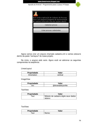 www.mecatronicadegaragem.blogspot.com
             Apostila de Android – Programando passo a passo 3ª Edição




     Agora vamos criar um arquivo chamado cadastro.xml e vamos coloca-lo
dentro da pasta “res/layout” do nosso projeto.

    No início, o arquivo está vazio. Agora você vai adicionar os seguintes
componentes na seqüência:


    LinearLayout

            Propriedade                               Valor
             Orientation                             vertical

    ImageView

            Propriedade                            Valor
                Src                            @drawable/profile

    TextView

            Propriedade                           Valor
               Text                 Módulo de cadastro.digite seus dados
                                    abaixo:



    TextView

            Propriedade                               Valor
               Text                 Nome:



                                                                           98
 