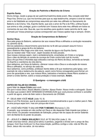 Oração do Padrinho e Madrinha de Crisma
Espírito Santo,
Divino Amigo, recebi a graça de ser padrinho/madrinha deste jovem. Meu coração está feliz!
Peço-Vos, Divina Luz, que me ilumines para que eu seja testemunha, amparo e sinal do vosso
amor e da fidelidade ao compromisso assumido por este meu afilhado no Sacramento do
Batismo e da Crisma. Vós, Espírito Santo, que sois o amor do Pai e do Filho, a Brisa Suave
que anima a vida, protegei, guiai e confortai com Vossos dons este meu afilhado em todos os
momentos de sua vida. Que ele, que me escolheu para ajudá-lo neste caminho de fé, seja
animado por Vossa presença e possa corresponder aos Vossos apelos hoje e sempre. Amém.
Oração do Compromisso do Batismo 2
Senhor Deus,
Que pela graça do Batismo, saibamos dar aos nossos filhos e afilhados a condução necessária
no caminho da fé,
Dá-nos sabedoria e discernimento para levá-los na fé até que possam assumir livre e
pessoalmente a graça da fé e do batismo.
Que o Batismo lhes traga uma vida nova, nascida da água e do Espírito Santo.
Que ao receber esta “Vida nova”, sejam lavadas de todo pecado.
Que nossas crianças sejam, real e verdadeiramente, enxertadas em Cristo e na Igreja.
Que o óleo da bênção os revista da couraça de Cristo contra todo mal do mundo,
Que a fé que lhes é infundida seja colocada a serviço do Reino de Deus, tornando-as templo
do Espírito e coerdeiros da vida eterna.
Que saibamos, por força do batismo, oferecer nossa vida a Deus e a educação de nossos
filhos e afilhados, no serviço de cada dia,
Que saibamos, como profetas, professar diante deles a fé que recebemos pela Igreja, com
exemplo de vida e testemunho da palavra, assim como fomos consagrados para formar um
povo de sacerdotes e reis, que nossos filhos, batizados e herdeiros desse Reino aceitem e
amem a Cristo Senhor, sobre a nossa proteção e nosso exemplo. Amém.
O Querigma – a mensagem cristã
ANTES DE FALAR DA CRISMA,
quero falar de Jesus Cristo para você.
Ele que é nosso Deus. Nosso Mestre e Senhor. Nosso Pastor. Nosso irmão e advogado. Quero
lhe dizer que existem SEIS VERDADES EVANGÉLICAS que você precisa conhecer e acreditar
a partir de agora, antes de falar sobre o Sacramento da CRISMA.
1ª - DEUS AMA VOCÊ HOJE (João 15, 9)
Deus é um Pai Amoroso, que te ama pessoal e incondicionalmente e quer o melhor para ti. Não
te ama porque sejas bom, mas sim porque ele é bom.
2ª – VOCÊ NÃO PODE TI SALVAR POR TI MESMO (Romanos 3, 23)
O pecado, que consiste em não confiar em Deus e não depender Dele impede que sintas o
amor divino. És pecador necessitado de Salvação, porque não és capaz de vencer Satanás
nem de libertar-te do poder do pecado.
3ª – JESUS É A ÚNICA SOLUÇÃO E ELE JÁ TE SALVOU (João 3, 16)
Existe uma boa notícia: Jesus já te salvou e perdoou, pagando a dívida com o preço de Seu
sangue. Com Sua morte por ti e Sua ressurreição, partilhou contigo a vida: vida de filho de
Deus. Jesus não nos salva. Já nos salvou
 
