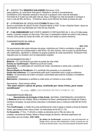 4ª – JESUS É TEU SENHOR E SALVADOR (Romanos 14,9)
Jesus ganhou, já, uma Nova Vida para ti. Receba-a, crendo e convertendo-te:
Confessá-lo como Salvador pessoal e renunciar a qualquer outro meio de Salvação. -
Converter-te é mudar tua vida pela vida de Jesus. Entregar tua vida de pecado e começar a
viver a vida de filho de Deus. - Proclamar Jesus como Senhor de todas as áreas da vida.
5ª – A PROMESSA DE JESUS HOJE É PARA TI (Atos 2,39)
Qual é a promessa de Jesus? Enviar o Espírito Santo a você. Te dar o Espírito Santo. Jesus se
faz presente com sua Salvação por meio de seu Espírito.
6ª – É NA COMUNIDADE QUE VOCÊ É AMADO E FORTALECIDO (At. 2, 42 a 47) Não basta
nascer: é preciso crescer na vida nova. Para isso, é necessário manter-se unido à vida (Jesus),
vivendo como parte do Corpo de Cristo, em união com todos os outros membros.
FUNDAMENTAÇÃO DA IGREJA
OS SACRAMENTOS
CIC 1131.
Os sacramentos são sinais eficazes da graça, instituídos por Cristo e confiados à Igreja, por
meio dos quais nos é dispensada a vida divina. Os ritos visíveis, sob os quais os sacramentos
são celebrados, significam e realizam as graças próprias de cada sacramento. Produzem fruto
naqueles que os recebem com as disposições exigidas
OS SACRAMENTOS SÃO 7
Batismo – É o sacramento que abre as portas da vida cristã.
Crisma ou Confirmação - Reafirma sua fé em Cristo.
Eucaristia - É a celebração em memória de Cristo, recordando a santa ceia, a paixão e a
ressurreição.
Reconciliação ou Penitência - É a confissão dos pecados a um sacerdote.
Unção dos enfermos - É o sacramento pelo qual o sacerdote reza e unge os enfermos.
Ordem - O sacramento da ordem concede a autoridade para exercer funções e ministérios
eclesiásticos.
Matrimônio - Estabelece e santifica a união entre um homem e uma mulher.
Sacramento - Sinal visível e eficaz
“Um sinal visível e eficaz da graça, instituído por Jesus Cristo, para nossa
santificação’
Ou ainda, AÇÕES SALVADORAS DE DEUS (CNBB 97, 52)
FUNDAMENTAÇÃO BÍBLICA
Sacramentos da Iniciação à Vida Cristã - BATISMO, CONFIRMAÇÃO e EUCARISTIA.
O Batismo torna-nos cristãos, filhos e herdeiros de Deus, participantes da missão de Cristo e
membros da Igreja, na qual somos instruídos e orientados para a vivência cristã (Mt 28,19-20;
Jo 3,5).
Pela Confirmação, o cristão fica mais perfeitamente unido à Igreja e recebe a força do Espírito
Santo, para testemunhar Jesus Cristo, na maturidade da fé (At 2,1-12).
Na Eucaristia, (1º Cor. 11,23-24) o cristão se alimenta com o Pão da vida e da
unidade, memorial da Paixão, Morte e Ressurreição do Senhor, alimento espiritual e de
comunhão com os irmãos. (CIC 1303)
Os efeitos da Confirmação: enraíza-nos mais profundamente na
filiação divina; une-nos mais solidamente a Cristo; aumenta em nós
os dons do Espírito Santo; -nos uma força especial do Espírito Santo.
 