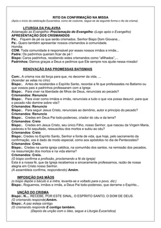 RITO DA CONFIRMAÇÃO NA MISSA
(Após o início da celebração Eucarística, como de costume, segue-se da seguinte forma o rito da crisma).
LITURGIA DA PALAVRA
Aclamação ao Evangelho- Proclamação do Evangelho -(Logo após o Evangelho)
APRESENTAÇÃO DOS CRISMANDOS
Pe:. Fiquem de pé os que serão crismados. Senhor Bispo Dom Giovane...
Pe:. Quero também apresentar nossos crismandos à comunidade.
Homilia
COM. Toda comunidade é responsável por esses nossos irmãos e irmãs...
Padre: Os padrinhos queiram ficar de pé !
Bispo: Caros padrinhos, recebendo estes crismandos como “afilhados”,...
Padrinhos: Damos graças a Deus e pedimos que Ele sempre nos ajude nessa missão!
RENOVAÇÃO DAS PROMESSAS BATISMAIS
Com:. A crisma nos dá força para que, no decorrer da vida, ...
(Acender as velas no círio)
Bispo:. Antes de receberdes o Espírito Santo, recordai a fé que professastes no Batismo ou
que vossos pais e padrinhos professaram com a Igreja:
Bispo:. Para viver na liberdade de filhos de Deus, renunciais ao pecado?
Crismandos: Renuncio
Bispo:. Para viver como irmãos e irmãs, renunciais a tudo o que vos possa desunir, para que
o pecado não domine sobre vós?
Crismandos: Renuncio
Bispo:. Para seguir Jesus Cristo, renunciais ao demônio, autor e princípio do pecado?
Crismandos: Renuncio
Bispo:. Credes em Deus Pai todo-poderoso, criador do céu e da terra?
Crismandos: Creio
Bispo:. Credes em Jesus Cristo, seu único Filho, nosso Senhor, que nasceu da Virgem Maria,
padeceu e foi sepultado, ressuscitou dos mortos e subiu ao céu?
Crismandos: Creio
Bispo:. Credes no Espírito Santo, Senhor e fonte de vida, que hoje, pelo sacramento da
confirmação, vos é dado de modo especial, como aos apóstolos no dia de Pentecostes?
Crismandos: Creio.
Bispo:. Credes na santa igreja católica, na comunhão dos santos, na remissão dos pecados,
na ressurreição dos mortos e na vida eterna?
Crismandos: Creio.
(O bispo confirma a profissão, proclamando a fé da Igreja)
Esta é a nossa fé, que da Igreja recebemos e sinceramente professamos, razão de nossa
alegria em Cristo nosso Senhor.
(A assembleia confirma, respondendo) Amém.
IMPOSIÇÃO DAS MÃOS
(o bispo depõe o báculo e a mitra, levanta-se e voltado para o povo, diz:)
Bispo:. Roguemos, irmãos e irmãs, a Deus Pai todo-poderoso, que derrame o Espírito...
UNÇÃO DO CRISMA
Bispo:. N..., RECEBE, POR ESTE SINAL, O ESPÍRITO SANTO, O DOM DE DEUS.
(O crismando responde)Amém.
Bispo:. A paz esteja contigo
(O crismando responde E contigo também.
(Depois da unção com o óleo, segue a Liturgia Eucarística)
 
