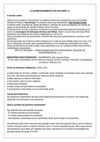 O ACOMPANHAMENTO DO AFILIADO (A)
A família cristã
Assim como a palavra “convivência” é a palavra chave que caracteriza o ser comunidade,
também a Palavra “aconchego” é a palavra chave que caracteriza o Ser Família Cristã:
A família cristã, chamada de "Igreja doméstica", participa de modo privilegiado da missão da
igreja na transmissão de valores cristãos, éticos e morais.
Enquanto fonte de vida, a família é a primeira e principal responsável pela transmissão da fé,
isto é: da mensagem da Salvação de Deus aos filhos. Assim, os pais são para seus filhos
autênticos anunciadores de sua fé e catequistas (cf. Dt 6,4-8).
Na transmissão da fé aos seus filhos, a família não deve ser autossuficiente, ausente e nem
autônoma.
Ela precisa estar em sintonia e íntima relação com a vida da comunidade onde vive, pois, é ali
que a catequese vivencial, será complementada por uma catequese sistemática (no e pelo
Grupo de Itinerância de Vida Cristã), mais organizada com um conteúdo bíblico-documental e
metodologias apropriadas.
GPP-IVC ÍNTEGRA – CONSTRUINDO NOVOS PARADIGMAS, DIOCESE DE
TOCANTINÓPOLIS, 3.1.3
MINISTÉRIO DOS PADRINHOS – PADRINHOS, pais segundo Deus.
“E vós, pais e educadores da fé, instrui as crianças, jovens e adultos, inspirados na pedagogia
do Senhor” (Efésios 6,4)
Perfil do Padrinho e Madrinha: (CDC, 872)
a) Seja maior de 16 anos, católico, confirmado, tenha recebido a Eucaristia e leve vida coerente
com a fé, não tenha sido atingido por nenhuma pena canônica;
b) Não seja pai ou mãe do crismando;
c) Se casado, seja no civil e religioso;
d) Não seja amasiado;
e) Seja cristão comprometido na sociedade;
f) Acompanhe o crismando na sua caminhada de fé
Tarefa dos Padrinhos:
Os padrinhos (madrinhas) não são meros elementos decorativos na Crisma. Na história da
Igreja tem-se valorizado a sua presença.
Qual o sentido do padrinho atualmente?
Ser padrinho tem seu sentido enquanto:
- É membro atuante na comunidade;
- É cristão comprometido na sociedade;
- Acompanha o crismando na sua caminhada de fé, como amigo e companheiro.
Os padrinhos são muito mais que uma posição social; são pais segundo Deus, pois no batismo
morre o "homem velho" e nasce o "homem novo". E como verdadeiros pais, têm o grave dever
de transformar seus filhos em soldados de Cristo, educando-os na escola de santidade dos
grandes santos da Igreja. (Pio XII)
 