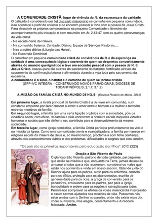 A COMUNIDADE CRISTÃ, lugar de vivência da fé, da esperança e da caridade
O batizado é considerado um fiel discípulo missionário se caminha em pequena comunidade,
isso acontece a partir do anúncio e do encontro pessoal e forte com a pessoa de Jesus Cristo.
Para descobrir os próprios compromissos na pequena Comunidade o itinerário de
acompanhamento pós-iniciação é bem resumido em At. 2,42-47 com as quatro perseveranças
da vida cristã:
- Na escuta diária da Palavra,
- Na comunhão fraterna: Caridade, Dízimo, Equipe de Serviços Pastorais...,
- Nas orações diárias (Liturgia das Horas),
- Na Eucaristia Dominical
O caminhar em pequena comunidade cristã de convivência da fé e da esperança na
caridade é uma consequência lógica e coerente de quem se despertou convertidamente
através do anuncio querigmático e teve um encontro pessoal com a pessoa de N. S.
Jesus Cristo, nasceu para ele através do sacramento do batismo, fortificado através do
sacramento da confirmação/crisma e alimentado durante a vida toda pelo sacramento da
eucaristia.
A comunidade é o sinal, o habitat e o caminho de quem se tornou cristão
(GPP-IVC ÍNTEGRA – CONSTRUINDO NOVOS PARADIGMAS, DIOCESE DE
TOCANTINÓPOLIS, 2.1.7; 3.1.2)
A MISSÃO DA FAMÍLIA CRISTÃ NO MUNDO DE HOJE (Revista Rosário de Maria, 2015)
Em primeiro lugar, a tarefa principal da família Cristã é a de viver em comunhão, num
constante empenho por fazer crescer o amor: o amor entre o homem e a mulher e também
entre os membros da família.
Em segundo lugar, a família tem uma certa ligação orgânica com a sociedade, pois os
cidadãos saem, com efeito, da família e nela encontram a primeira escola daquelas virtudes
humanas e sociais que irão definir o seu contributo para o desenvolvimento da mesma
sociedade.
Em terceiro lugar, como igreja doméstica, a família Cristã participa profundamente na vida e
na missão da Igreja. Como uma comunidade crente e evangelizadora, a família permanece em
religiosa escuta da Palavra de Deus e, ao mesmo tempo, proclama-a com firme confiança,
através dos acontecimentos diários e dos problemas, dificuldades e alegrias que eles contêm.
“Os pais são os primeiros responsáveis pela educação dos filhos”. (CIC 2223)
Oração a São Vicente de Paulo
Ó glorioso São Vicente, patrono de toda caridade, pai daqueles
que estão na miséria e que, enquanto na Terra, jamais deixou de
amparar a todos que a vós recorreram, considerai os males que
estão nos oprimindo e vinde em nosso socorro. Obtende junto do
Senhor ajuda para os pobres, alívio para os enfermos, consolo
para os aflitos, proteção para os abandonados, espírito de
generosidade para os ricos, a graça da conversão para os
pecadores, entusiasmo para os padres, paz para a Igreja,
tranquilidade e ordem para as nações e salvação para todos.
Permiti-nos comprovar os efeitos da vossa misericórdia intercessão
e assim sermos ajudados nas misérias da vida. Possamos nós
estar unidos com o Senhor no paraíso, onde não existe mais dor,
choro ou tristeza, mas alegria, contentamento e duradoura
felicidade. Amém.
 