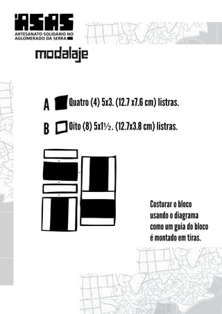 ARTESANATO SOLIDÁRIO NO
AGLOMERADO DA SERRA




       modalaje

           A         Quatro (4) 5x3. (12.7 x7.6 cm) listras.

           B         Oito (8) 5x1½. (12.7x3.8 cm) listras.


                +


                          +

                +


                +

                                                 Costurar o bloco
                                                 usando o diagrama
                                                 como um guia do bloco
                                                 é montado em tiras.
 