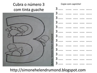 Cubra o número 3                                      Copie com capricho!

 com tinta guache                                  3 .....   ......   .....   .....   ......
                                                   3 .....   ......   .....   .....   ......
                                                   3 .....   ......   .....   .....   ......
                                                   3 .....   ......   .....   .....   ......
                                                   3 .....   ......   .....   .....   ......
                                                   3 .....   ......   .....   .....   ......




                    Autora: Simone Helen Drumond
                                                   3 .....   ......   .....   .....   ......
                                                   3 .....   ......   .....   .....   ......
                                                   3 .....   ......   .....   .....   ......
                                                   3 .....   ......   .....   .....   ......
                                                   3 .....   ......   .....   .....   ......
                                                   3 .....   ......   .....   .....   ......
                                                   3 .....   ......   .....   .....   ......
http://simonehelendrumond.blogspot.com
 